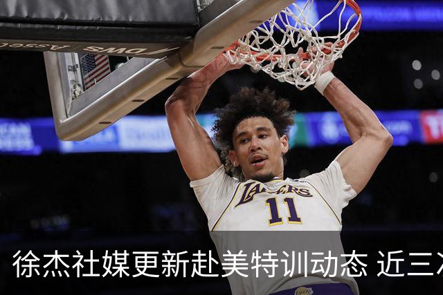 徐杰社媒更新赴美特训动态 近三次入选男篮集训均无缘正规大名单